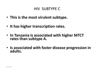 4/23/2015
HIV SUBTYPE C
• This is the most virulent subtype.
• It has higher transcription rates.
• In Tanzania is associated with higher MTCT
rates than subtype A.
• Is associated with faster disease progression in
adults.
 