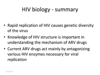 4/23/2015
HIV biology - summary
• Rapid replication of HIV causes genetic diversity
of the virus
• Knowledge of HIV structure is important in
understanding the mechanism of ARV drugs
• Current ARV drugs act mainly by antagonizing
various HIV enzymes necessary for viral
replication
 