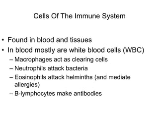 Cells Of The Immune System
• Found in blood and tissues
• In blood mostly are white blood cells (WBC)
– Macrophages act as clearing cells
– Neutrophils attack bacteria
– Eosinophils attack helminths (and mediate
allergies)
– B-lymphocytes make antibodies
 
