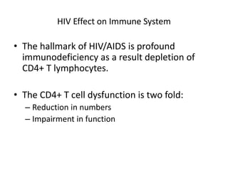 HIV Effect on Immune System
• The hallmark of HIV/AIDS is profound
immunodeficiency as a result depletion of
CD4+ T lymphocytes.
• The CD4+ T cell dysfunction is two fold:
– Reduction in numbers
– Impairment in function
 