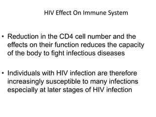 HIV Effect On Immune System
• Reduction in the CD4 cell number and the
effects on their function reduces the capacity
of the body to fight infectious diseases
• Individuals with HIV infection are therefore
increasingly susceptible to many infections
especially at later stages of HIV infection
 