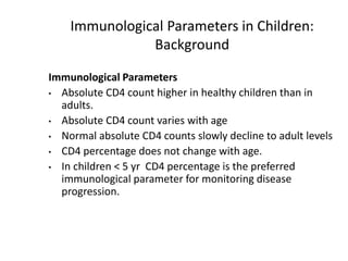 Immunological Parameters in Children:
Background
Immunological Parameters
• Absolute CD4 count higher in healthy children than in
adults.
• Absolute CD4 count varies with age
• Normal absolute CD4 counts slowly decline to adult levels
• CD4 percentage does not change with age.
• In children < 5 yr CD4 percentage is the preferred
immunological parameter for monitoring disease
progression.
 