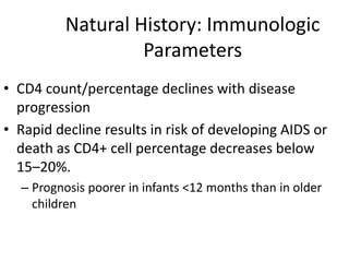 Natural History: Immunologic
Parameters
• CD4 count/percentage declines with disease
progression
• Rapid decline results in risk of developing AIDS or
death as CD4+ cell percentage decreases below
15–20%.
– Prognosis poorer in infants <12 months than in older
children
 