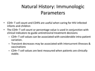 Natural History: Immunologic
Parameters
• CD4+ T cell count and CD4% are useful when caring for HIV-infected
infants and children
• The CD4+ T cell count or percentage value is used in conjunction with
clinical indicators to guide antiretroviral treatment decisions
– CD4+ T cell values can be associated with considerable intra-patient
variation.
– Transient decreases may be associated with intercurrent illnesses &
vaccinations
– CD4+ T cell values are best measured when patients are clinically
stable.
 