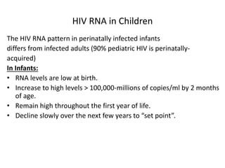 HIV RNA in Children
The HIV RNA pattern in perinatally infected infants
differs from infected adults (90% pediatric HIV is perinatally-
acquired)
In Infants:
• RNA levels are low at birth.
• Increase to high levels > 100,000-millions of copies/ml by 2 months
of age.
• Remain high throughout the first year of life.
• Decline slowly over the next few years to “set point”.
 