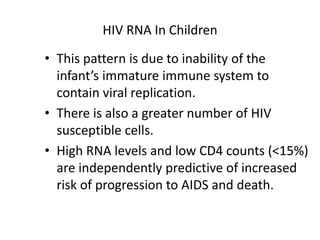 HIV RNA In Children
• This pattern is due to inability of the
infant’s immature immune system to
contain viral replication.
• There is also a greater number of HIV
susceptible cells.
• High RNA levels and low CD4 counts (<15%)
are independently predictive of increased
risk of progression to AIDS and death.
 
