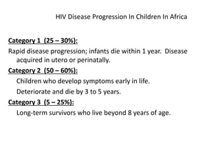HIV Disease Progression In Children In Africa
Category 1 (25 – 30%):
Rapid disease progression; infants die within 1 year. Disease
acquired in utero or perinatally.
Category 2 (50 – 60%):
Children who develop symptoms early in life.
Deteriorate and die by 3 to 5 years.
Category 3 (5 – 25%):
Long-term survivors who live beyond 8 years of age.
 