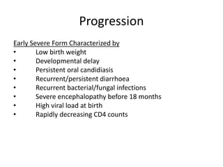 Progression
Early Severe Form Characterized by
• Low birth weight
• Developmental delay
• Persistent oral candidiasis
• Recurrent/persistent diarrhoea
• Recurrent bacterial/fungal infections
• Severe encephalopathy before 18 months
• High viral load at birth
• Rapidly decreasing CD4 counts
 