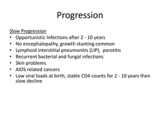 Progression
Slow Progression
• Opportunistic Infections after 2 - 10 years
• No encephalopathy, growth stunting common
• Lymphoid interstitial pneumonitis (LIP), parotitis
• Recurrent bacterial and fungal infections
• Skin problems
• AIDS related cancers
• Low viral loads at birth, stable CD4 counts for 2 - 10 years then
slow decline
 