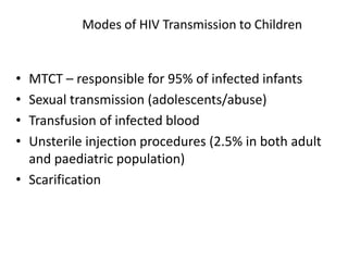 Modes of HIV Transmission to Children
• MTCT – responsible for 95% of infected infants
• Sexual transmission (adolescents/abuse)
• Transfusion of infected blood
• Unsterile injection procedures (2.5% in both adult
and paediatric population)
• Scarification
 