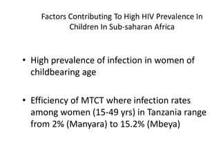 Factors Contributing To High HIV Prevalence In
Children In Sub-saharan Africa
• High prevalence of infection in women of
childbearing age
• Efficiency of MTCT where infection rates
among women (15-49 yrs) in Tanzania range
from 2% (Manyara) to 15.2% (Mbeya)
 