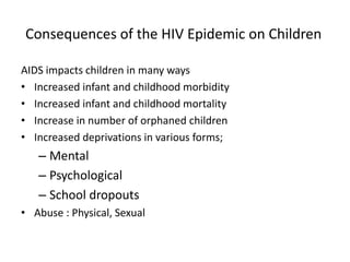 Consequences of the HIV Epidemic on Children
AIDS impacts children in many ways
• Increased infant and childhood morbidity
• Increased infant and childhood mortality
• Increase in number of orphaned children
• Increased deprivations in various forms;
– Mental
– Psychological
– School dropouts
• Abuse : Physical, Sexual
 