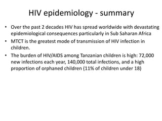 HIV epidemiology - summary
• Over the past 2 decades HIV has spread worldwide with devastating
epidemiological consequences particularly in Sub Saharan Africa
• MTCT is the greatest mode of transmission of HIV infection in
children.
• The burden of HIV/AIDS among Tanzanian children is high: 72,000
new infections each year, 140,000 total infections, and a high
proportion of orphaned children (11% of children under 18)
 