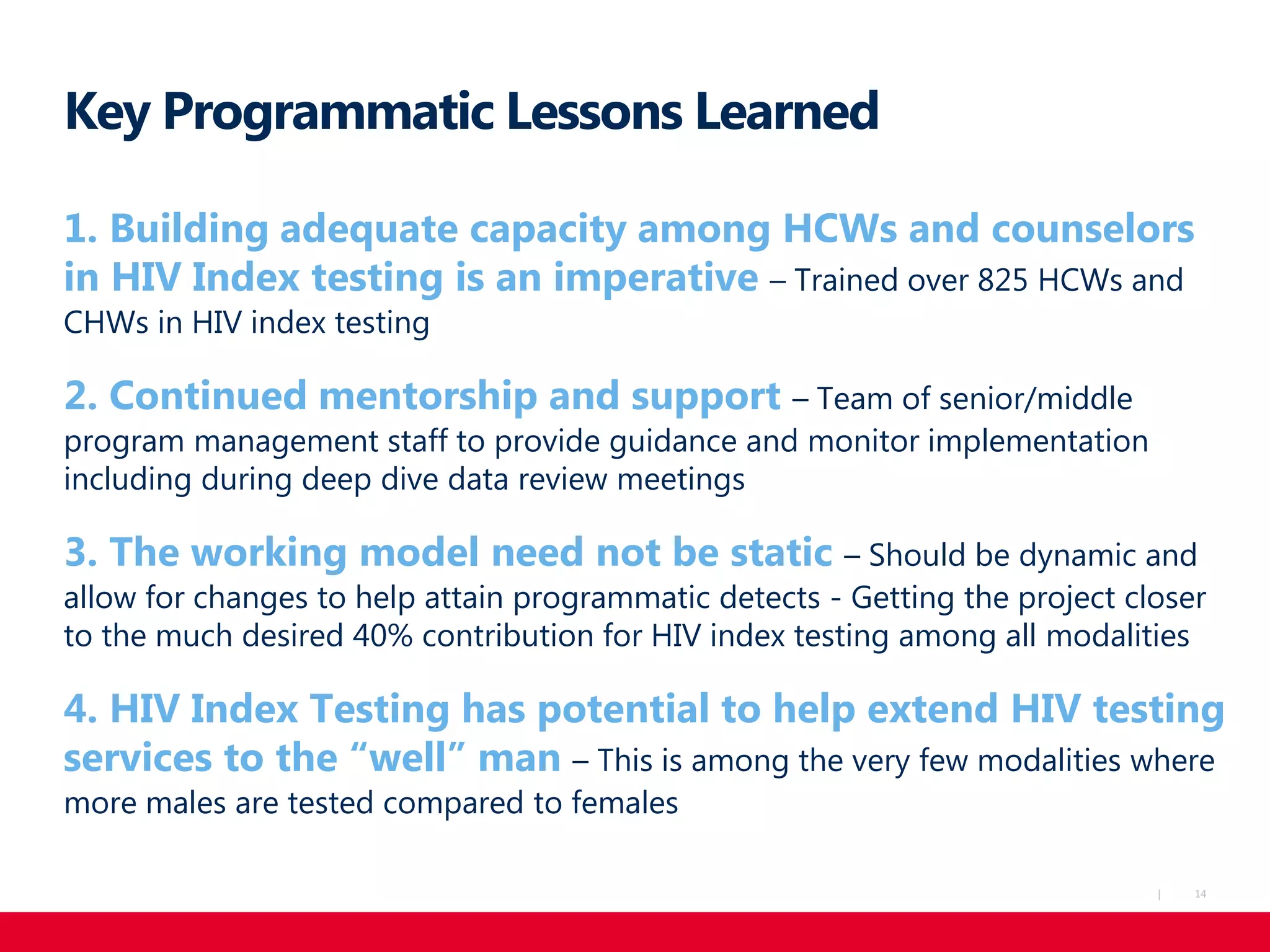 14|
Key Programmatic Lessons Learned
1. Building adequate capacity among HCWs and counselors
in HIV Index testing is an imperative – Trained over 825 HCWs and
CHWs in HIV index testing
2. Continued mentorship and support – Team of senior/middle
program management staff to provide guidance and monitor implementation
including during deep dive data review meetings
3. The working model need not be static – Should be dynamic and
allow for changes to help attain programmatic detects - Getting the project closer
to the much desired 40% contribution for HIV index testing among all modalities
4. HIV Index Testing has potential to help extend HIV testing
services to the “well” man – This is among the very few modalities where
more males are tested compared to females
 
