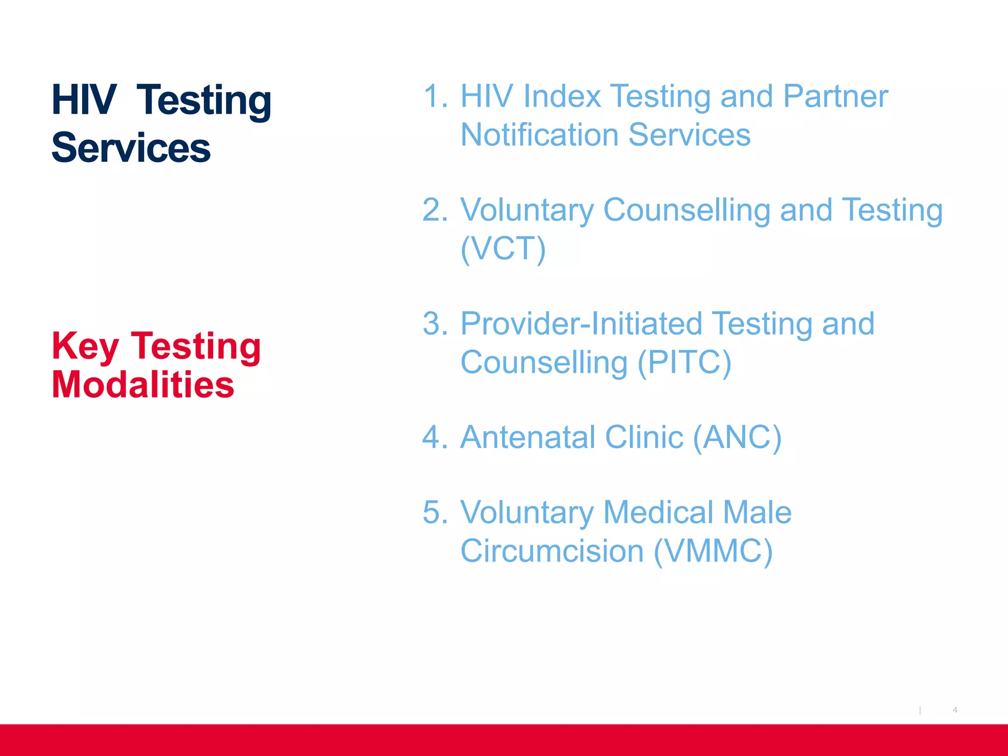4|
HIV Testing
Services
1. HIV Index Testing and Partner
Notification Services
2. Voluntary Counselling and Testing
(VCT)
3. Provider-Initiated Testing and
Counselling (PITC)
4. Antenatal Clinic (ANC)
5. Voluntary Medical Male
Circumcision (VMMC)
Key Testing
Modalities
 