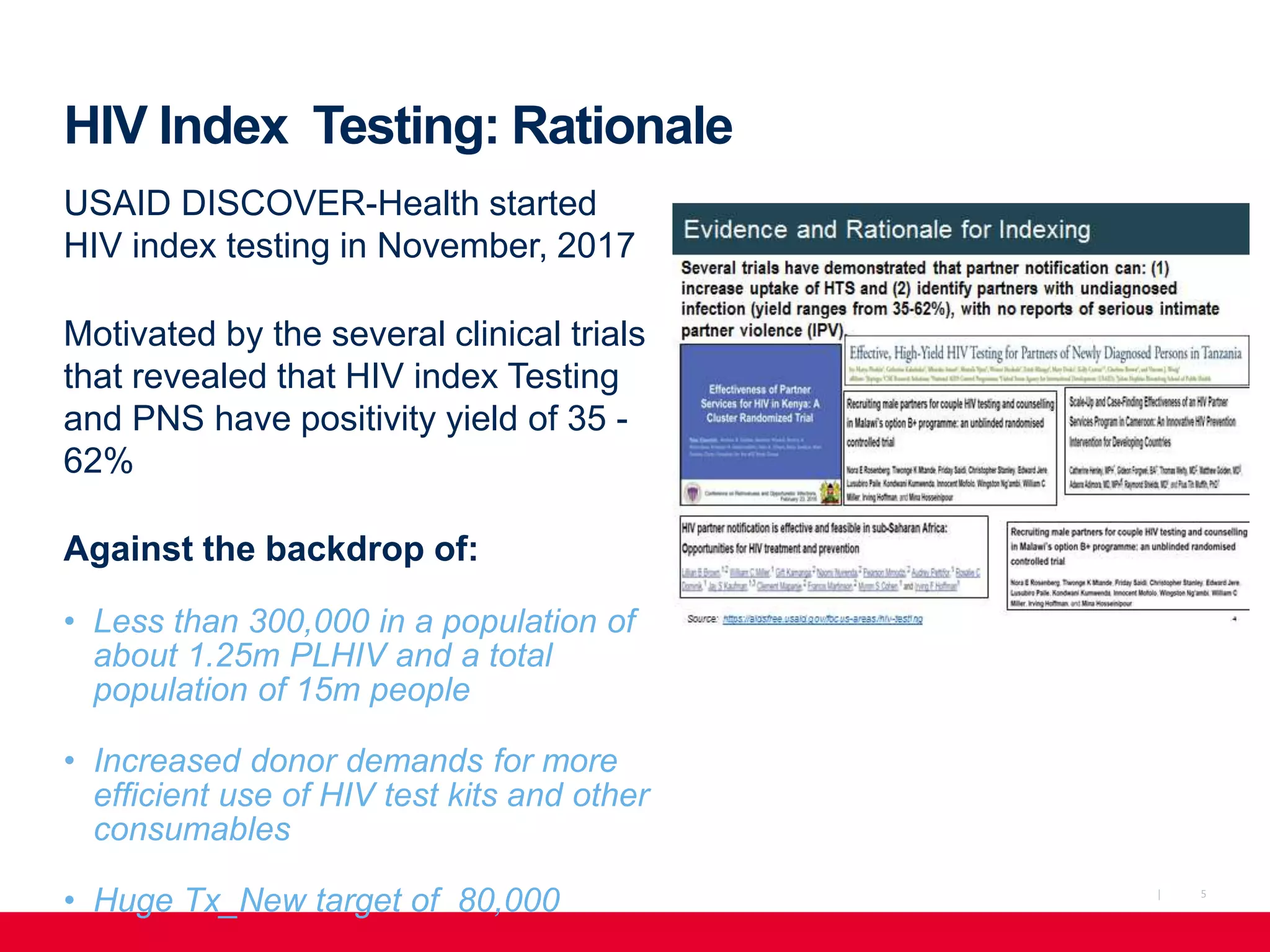 5|
HIV Index Testing: Rationale
USAID DISCOVER-Health started
HIV index testing in November, 2017
Motivated by the several clinical trials
that revealed that HIV index Testing
and PNS have positivity yield of 35 -
62%
Against the backdrop of:
• Less than 300,000 in a population of
about 1.25m PLHIV and a total
population of 15m people
• Increased donor demands for more
efficient use of HIV test kits and other
consumables
• Huge Tx_New target of 80,000
 