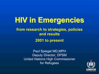 HIV in Emergencies
Paul Spiegel MD,MPH
Deputy Director, DPSM
United Nations High Commissioner
for Refugees
from research to strategies, policies
and results
2001 to present
 