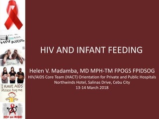HIV AND INFANT FEEDING
Helen V. Madamba, MD MPH-TM FPOGS FPIDSOG
HIV/AIDS Core Team (HACT) Orientation for Private and Public Hospitals
Northwinds Hotel, Salinas Drive, Cebu City
13-14 March 2018
 