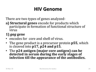 HIV Genome
There are two types of genes analyzed-
a) Structural genes encode for products which
participate in formation of functional structure of
virus
1) gag gene
• encodes for core and shell of virus.
• The gene product is a precursor protein p55, which
is cleaved into p17, p24 and p15.
• The p24 antigen (major core antigen) can be
detected in serum during the early stages of
infection till the appearance of the antibodies.
30-Mar-18 20Biochemistry for medics
 