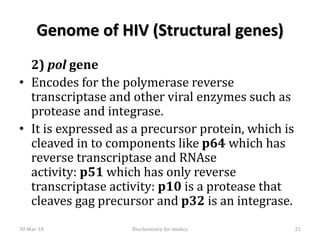 Genome of HIV (Structural genes)
2) pol gene
• Encodes for the polymerase reverse
transcriptase and other viral enzymes such as
protease and integrase.
• It is expressed as a precursor protein, which is
cleaved in to components like p64 which has
reverse transcriptase and RNAse
activity: p51 which has only reverse
transcriptase activity: p10 is a protease that
cleaves gag precursor and p32 is an integrase.
30-Mar-18 21Biochemistry for medics
 