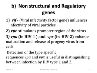 b) Non structural and Regulatory
genes
1) vif - (Viral infectivity factor gene) influences
infectivity of viral particles.
2) vpr-stimulates promoter region of the virus
3) vpu (in HIV-1 ) and vpx (in HIV-2) enhance
maturation and release of progeny virus from
cells.
Detection of the type specific
sequences vpu and vpx is useful in distinguishing
between infection by HIV type 1 and 2.
30-Mar-18 23Biochemistry for medics
 