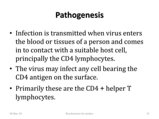 Pathogenesis
• Infection is transmitted when virus enters
the blood or tissues of a person and comes
in to contact with a suitable host cell,
principally the CD4 lymphocytes.
• The virus may infect any cell bearing the
CD4 antigen on the surface.
• Primarily these are the CD4 + helper T
lymphocytes.
30-Mar-18 31Biochemistry for medics
 