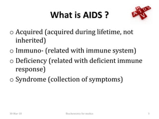 What is AIDS ?
o Acquired (acquired during lifetime, not
inherited)
o Immuno- (related with immune system)
o Deficiency (related with deficient immune
response)
o Syndrome (collection of symptoms)
30-Mar-18 3Biochemistry for medics
 