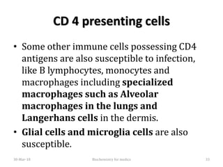 CD 4 presenting cells
• Some other immune cells possessing CD4
antigens are also susceptible to infection,
like B lymphocytes, monocytes and
macrophages including specialized
macrophages such as Alveolar
macrophages in the lungs and
Langerhans cells in the dermis.
• Glial cells and microglia cells are also
susceptible.
30-Mar-18 Biochemistry for medics 33
 