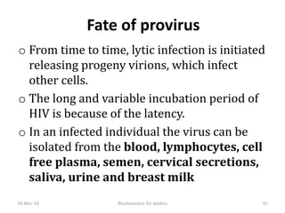Fate of provirus
o From time to time, lytic infection is initiated
releasing progeny virions, which infect
other cells.
o The long and variable incubation period of
HIV is because of the latency.
o In an infected individual the virus can be
isolated from the blood, lymphocytes, cell
free plasma, semen, cervical secretions,
saliva, urine and breast milk
30-Mar-18 Biochemistry for medics 41
 