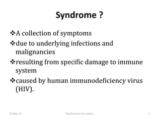 Syndrome ?
❖A collection of symptoms
❖due to underlying infections and
malignancies
❖resulting from specific damage to immune
system
❖caused by human immunodeficiency virus
(HIV).
30-Mar-18 Biochemistry for medics 4
 