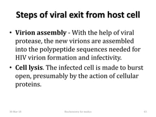 Steps of viral exit from host cell
• Virion assembly - With the help of viral
protease, the new virions are assembled
into the polypeptide sequences needed for
HIV virion formation and infectivity.
• Cell lysis. The infected cell is made to burst
open, presumably by the action of cellular
proteins.
30-Mar-18 43Biochemistry for medics
 