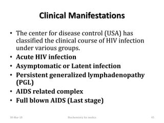 Clinical Manifestations
• The center for disease control (USA) has
classified the clinical course of HIV infection
under various groups.
• Acute HIV infection
• Asymptomatic or Latent infection
• Persistent generalized lymphadenopathy
(PGL)
• AIDS related complex
• Full blown AIDS (Last stage)
30-Mar-18 45Biochemistry for medics
 