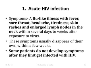 1. Acute HIV infection
• Symptoms- A flu-like illness with fever,
sore throat, headache, tiredness, skin
rashes and enlarged lymph nodes in the
neck within several days to weeks after
exposure to virus.
• These symptoms usually disappear of their
own within a few weeks.
• Some patients do not develop symptoms
after they first get infected with HIV.
30-Mar-18 46Biochemistry for medics
 