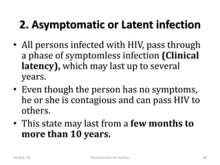 2. Asymptomatic or Latent infection
• All persons infected with HIV, pass through
a phase of symptomless infection (Clinical
latency), which may last up to several
years.
• Even though the person has no symptoms,
he or she is contagious and can pass HIV to
others.
• This state may last from a few months to
more than 10 years.
30-Mar-18 48Biochemistry for medics
 
