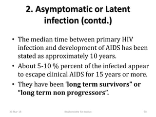 2. Asymptomatic or Latent
infection (contd.)
• The median time between primary HIV
infection and development of AIDS has been
stated as approximately 10 years.
• About 5-10 % percent of the infected appear
to escape clinical AIDS for 15 years or more.
• They have been ‘long term survivors” or
“long term non progressors”.
30-Mar-18 Biochemistry for medics 50
 