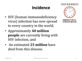 Incidence
• HIV (human immunodeficiency
virus) infection has now spread
to every country in the world.
• Approximately 40 million
people are currently living with
HIV infection, and
• An estimated 25 million have
died from this disease.
30-Mar-18 5Biochemistry for medics
 