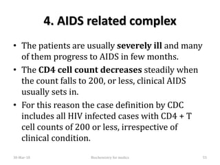 4. AIDS related complex
• The patients are usually severely ill and many
of them progress to AIDS in few months.
• The CD4 cell count decreases steadily when
the count falls to 200, or less, clinical AIDS
usually sets in.
• For this reason the case definition by CDC
includes all HIV infected cases with CD4 + T
cell counts of 200 or less, irrespective of
clinical condition.
30-Mar-18 55Biochemistry for medics
 