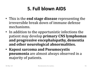 5. Full blown AIDS
• This is the end stage disease representing the
irreversible break down of immune defense
mechanisms.
• In addition to the opportunistic infections the
patient may develop primary CNS lymphomas
and progressive encephalopathy, dementia
and other neurological abnormalities.
• Kaposi sarcoma and Pneumocystis
pneumonia are almost always observed in a
majority of patients.
30-Mar-18 56Biochemistry for medics
 