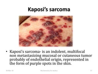 Kaposi’s sarcoma
• Kaposi’s sarcoma- is an indolent, multifocal
non metastasizing mucosal or cutaneous tumor
probably of endothelial origin, represented in
the form of purple spots in the skin.
30-Mar-18 57Biochemistry for medics
 