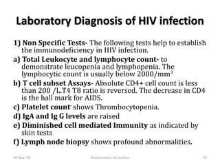 Laboratory Diagnosis of HIV infection
1) Non Specific Tests- The following tests help to establish
the immunodeficiency in HIV infection.
a) Total Leukocyte and lymphocyte count- to
demonstrate leucopenia and lymphopenia. The
lymphocytic count is usually below 2000/mm3
b) T cell subset Assays- Absolute CD4+ cell count is less
than 200 /L.T4 T8 ratio is reversed. The decrease in CD4
is the hall mark for AIDS.
c) Platelet count- shows Thrombocytopenia.
d) IgA and Ig G levels are raised
e) Diminished cell mediated Immunity as indicated by
skin tests
f) Lymph node biopsy shows profound abnormalities.
30-Mar-18 59Biochemistry for medics
 