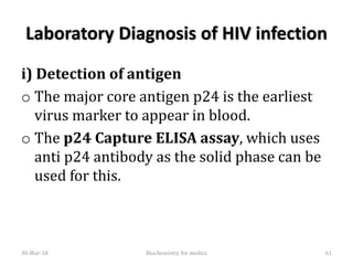 Laboratory Diagnosis of HIV infection
i) Detection of antigen
o The major core antigen p24 is the earliest
virus marker to appear in blood.
o The p24 Capture ELISA assay, which uses
anti p24 antibody as the solid phase can be
used for this.
30-Mar-18 61Biochemistry for medics
 