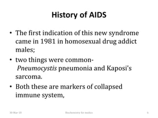 History of AIDS
• The first indication of this new syndrome
came in 1981 in homosexual drug addict
males;
• two things were common-
Pneumocystis pneumonia and Kaposi’s
sarcoma.
• Both these are markers of collapsed
immune system,
30-Mar-18 6Biochemistry for medics
 