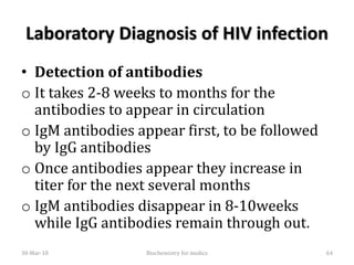 Laboratory Diagnosis of HIV infection
• Detection of antibodies
o It takes 2-8 weeks to months for the
antibodies to appear in circulation
o IgM antibodies appear first, to be followed
by IgG antibodies
o Once antibodies appear they increase in
titer for the next several months
o IgM antibodies disappear in 8-10weeks
while IgG antibodies remain through out.
30-Mar-18 64Biochemistry for medics
 
