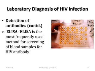 Laboratory Diagnosis of HIV infection
• Detection of
antibodies (contd.)
o ELISA- ELISA is the
most frequently used
method for screening
of blood samples for
HIV antibody.
30-Mar-18 65Biochemistry for medics
 