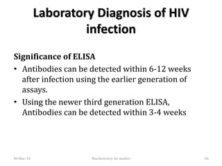 Laboratory Diagnosis of HIV
infection
Significance of ELISA
• Antibodies can be detected within 6-12 weeks
after infection using the earlier generation of
assays.
• Using the newer third generation ELISA,
Antibodies can be detected within 3-4 weeks
30-Mar-18 66Biochemistry for medics
 