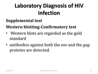 Laboratory Diagnosis of HIV
infection
Supplemental test
Western blotting-Confirmatory test
• Western blots are regarded as the gold
standard
• antibodies against both the env and the gag
proteins are detected.
30-Mar-18 67Biochemistry for medics
 
