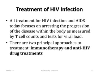Treatment of HIV Infection
• All treatment for HIV infection and AIDS
today focuses on arresting the progression
of the disease within the body as measured
by T cell counts and tests for viral load.
• There are two principal approaches to
treatment: immunotherapy and anti-HIV
drug treatments
30-Mar-18 72Biochemistry for medics
 