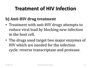 Treatment of HIV Infection
b) Anti-HIV drug treatment
• Treatment with anti-HIV drugs attempts to
reduce viral load by blocking new infection
in the host cell.
• The drugs used target two major enzymes of
HIV which are needed for the infection
cycle: reverse transcriptase and protease.
30-Mar-18 74Biochemistry for medics
 