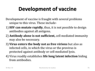Development of vaccine
Development of vaccine is fraught with several problems
unique to this virus. These include-
1) HIV can mutate rapidly, thus, it is not possible to design
antibodies against all antigens.
2) Antibody alone is not sufficient, cell mediated immunity
may also be necessary.
3) Virus enters the body not as free virions but also as
infected cells, in which the virus or the provirus is
protected against antibody or cell mediated lysis.
4) Virus readily establishes life long latent infection hiding
from antibodies.
30-Mar-18 78Biochemistry for medics
 