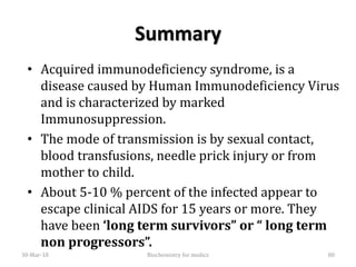 Summary
• Acquired immunodeficiency syndrome, is a
disease caused by Human Immunodeficiency Virus
and is characterized by marked
Immunosuppression.
• The mode of transmission is by sexual contact,
blood transfusions, needle prick injury or from
mother to child.
• About 5-10 % percent of the infected appear to
escape clinical AIDS for 15 years or more. They
have been ‘long term survivors” or “ long term
non progressors”.
30-Mar-18 80Biochemistry for medics
 